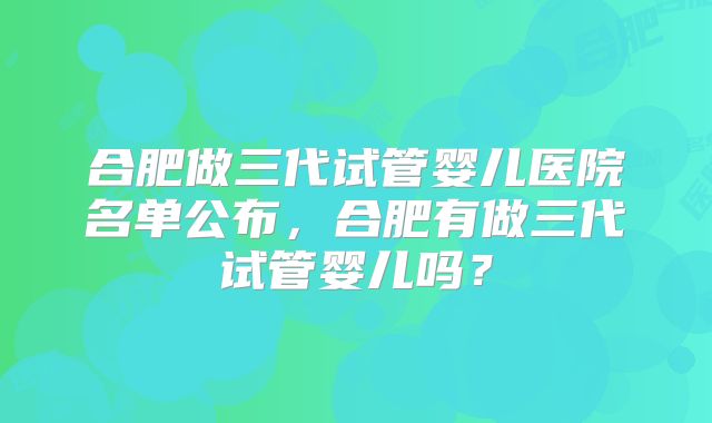 合肥做三代试管婴儿医院名单公布,合肥有做三代试管婴儿吗?