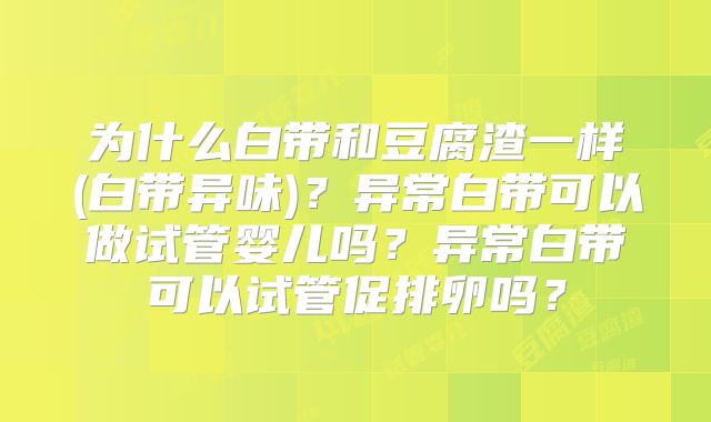 为什么白带和豆腐渣一样(白带异味)？异常白带可以做试管婴儿吗？异常白带可以试管促排卵吗？