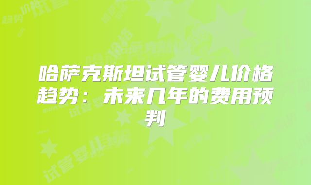 哈萨克斯坦试管婴儿价格趋势:未来几年的费用预判