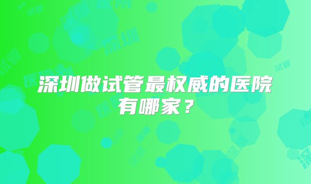 深圳做试管最权威的医院有哪家?