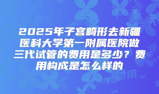 2025年子宫畸形去新疆医科大学第一附属医院做三代试管的费用是多少？费用构成是怎么样的
