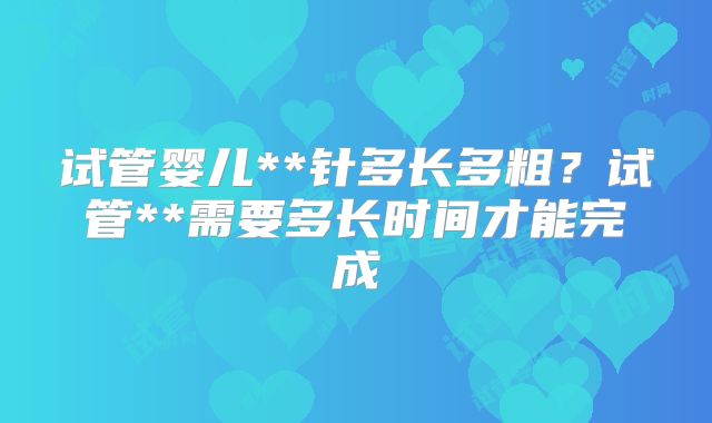试管婴儿**针多长多粗？试管**需要多长时间才能完成