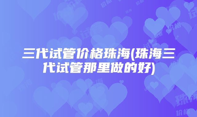 三代试管价格珠海(珠海三代试管那里做的好)
