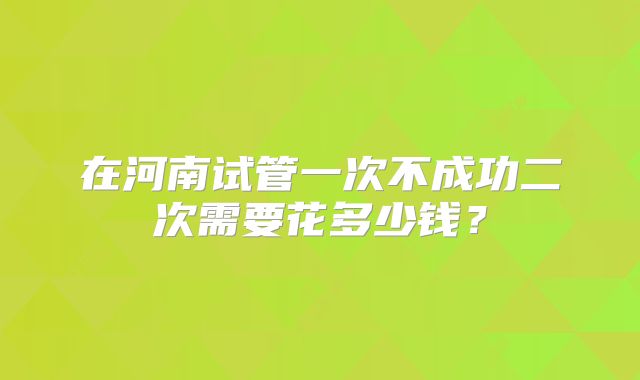 在河南试管一次不成功二次需要花多少钱？