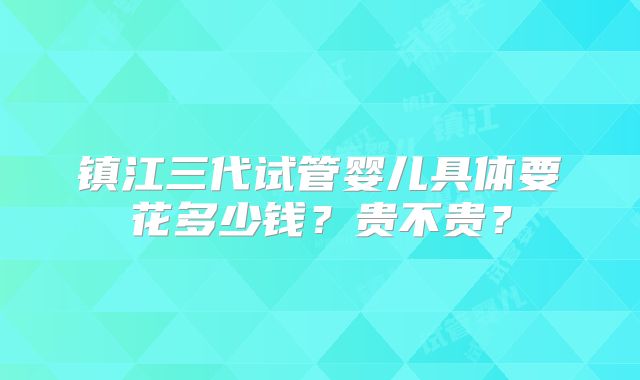 镇江三代试管婴儿具体要花多少钱？贵不贵？
