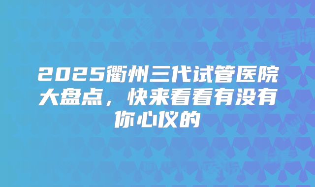 2025衢州三代试管医院大盘点，快来看看有没有你心仪的