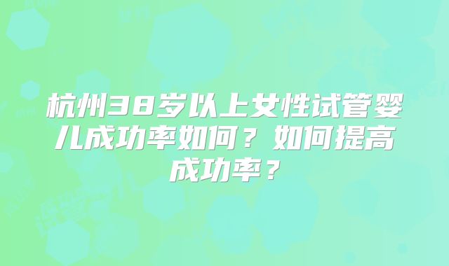 杭州38岁以上女性试管婴儿成功率如何?如何提高成功率?