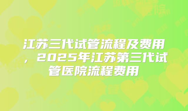 江苏三代试管流程及费用，2025年江苏第三代试管医院流程费用