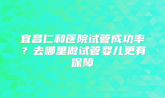 宜昌仁和医院试管成功率？去哪里做试管婴儿更有保障