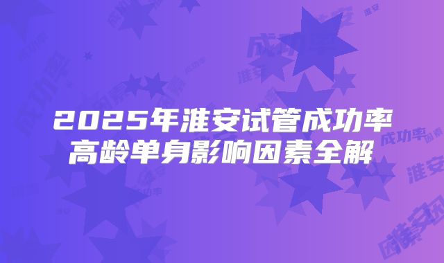 2025年淮安试管成功率高龄单身影响因素全解