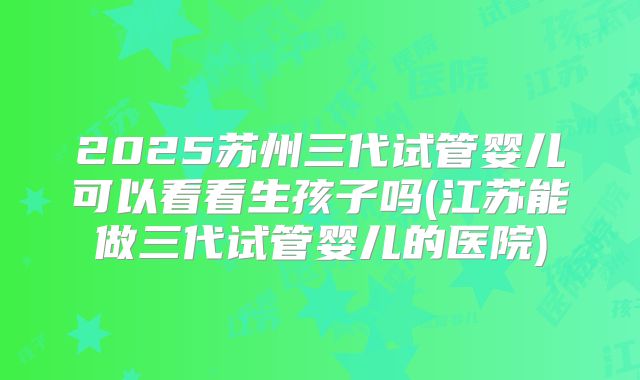 2025苏州三代试管婴儿可以看看生孩子吗(江苏能做三代试管婴儿的医院)