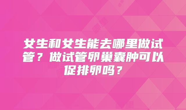 女生和女生能去哪里做试管？做试管卵巢囊肿可以促排卵吗？