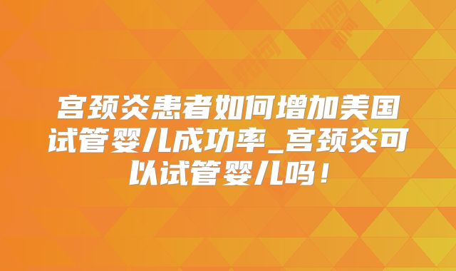 宫颈炎患者如何增加美国试管婴儿成功率_宫颈炎可以试管婴儿吗！