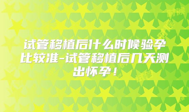 试管移植后什么时候验孕比较准-试管移植后几天测出怀孕！