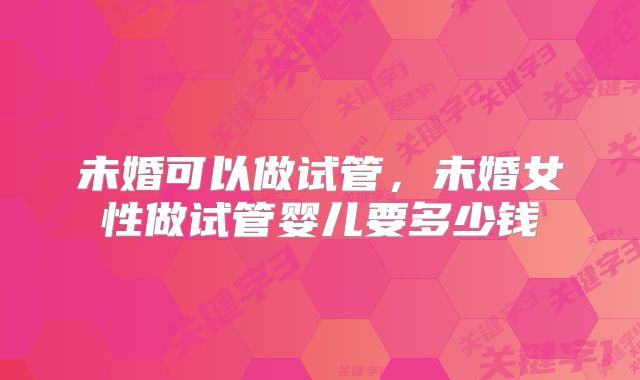未婚可以做试管，未婚女性做试管婴儿要多少钱