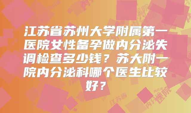 江苏省苏州大学附属第一医院女性备孕做内分泌失调检查多少钱？苏大附一院内分泌科哪个医生比较好？