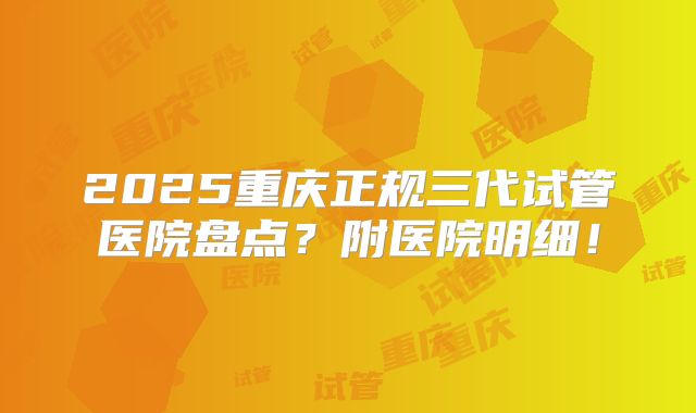 2025重庆正规三代试管医院盘点？附医院明细！