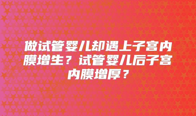 做试管婴儿却遇上子宫内膜增生?试管婴儿后子宫内膜增厚?