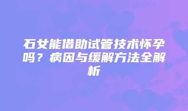石女能借助试管技术怀孕吗？病因与缓解方法全解析