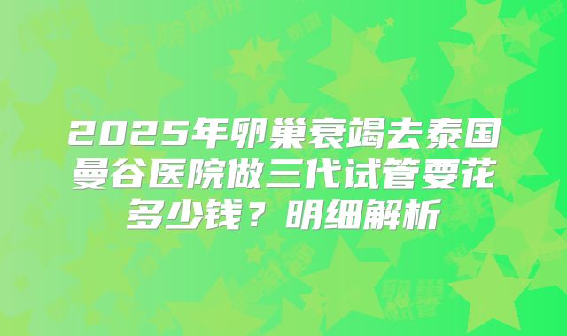 2025年卵巢衰竭去泰国曼谷医院做三代试管要花多少钱？明细解析