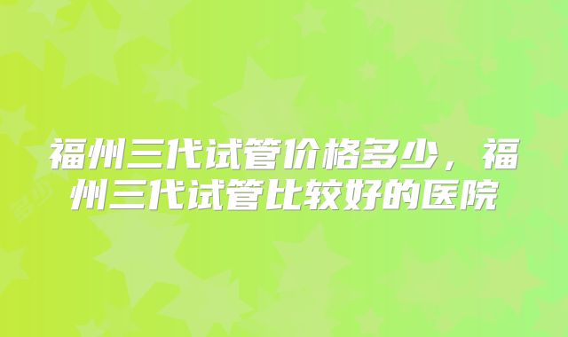 福州三代试管价格多少,福州三代试管比较好的医院
