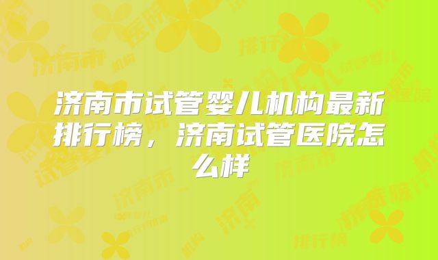 济南市试管婴儿机构最新排行榜，济南试管医院怎么样