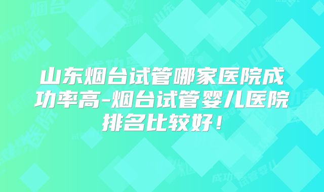 山东烟台试管哪家医院成功率高-烟台试管婴儿医院排名比较好！