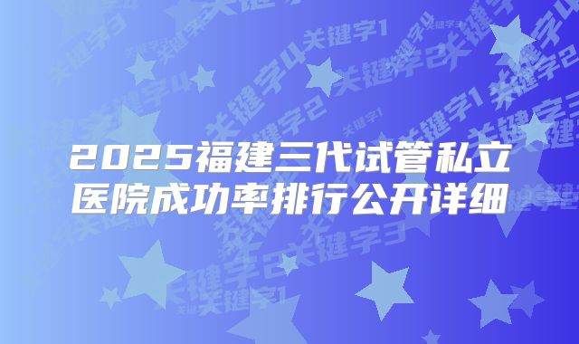 2025福建三代试管私立医院成功率排行公开详细