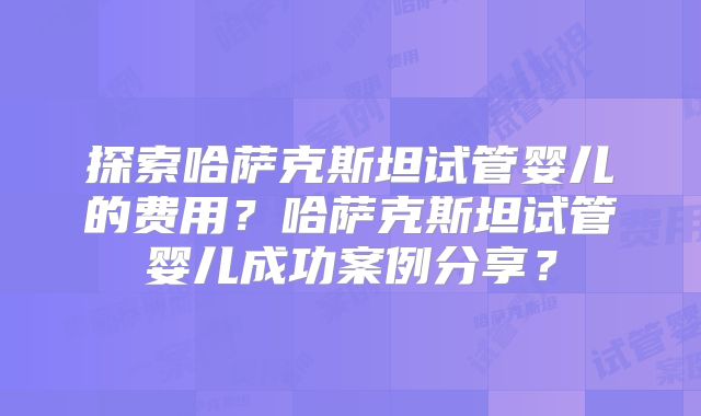 探索哈萨克斯坦试管婴儿的费用？哈萨克斯坦试管婴儿成功案例分享？