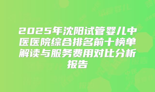 2025年沈阳试管婴儿中医医院综合排名前十榜单解读与服务费用对比分析报告