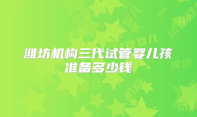 潍坊机构三代试管婴儿孩准备多少钱