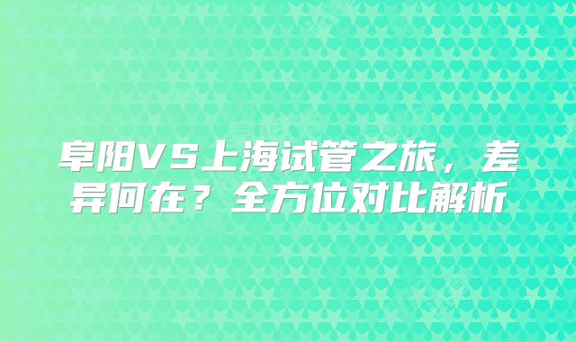 阜阳VS上海试管之旅，差异何在？全方位对比解析