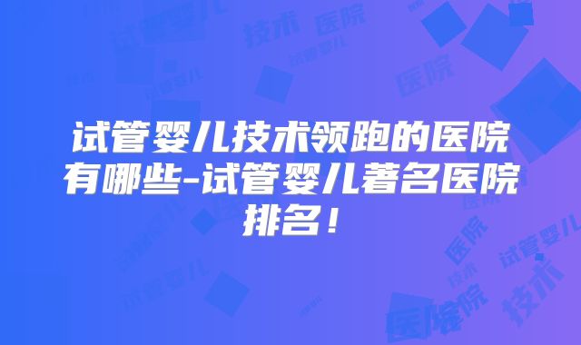 试管婴儿技术领跑的医院有哪些-试管婴儿著名医院排名！