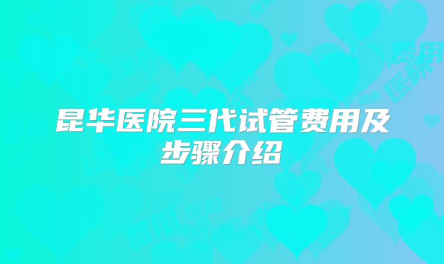 昆华医院三代试管费用及步骤介绍