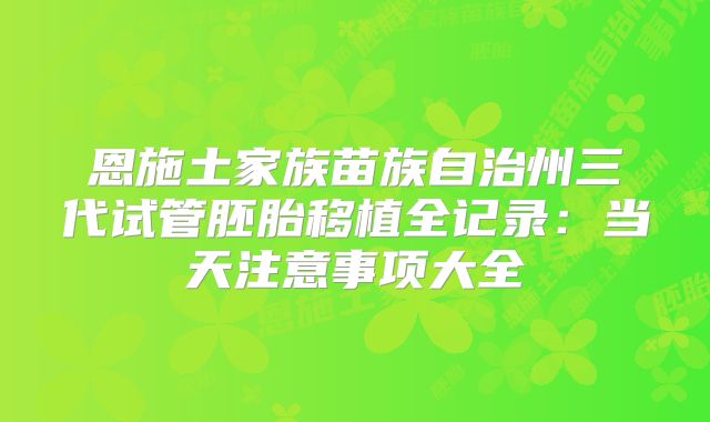 恩施土家族苗族自治州三代试管胚胎移植全记录：当天注意事项大全