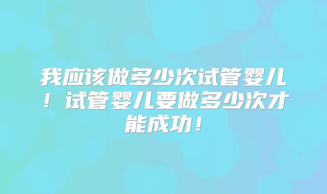 我应该做多少次试管婴儿!试管婴儿要做多少次才能成功!