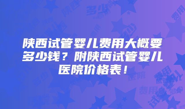 陕西试管婴儿费用大概要多少钱？附陕西试管婴儿医院价格表！