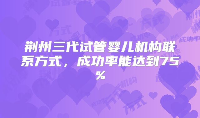 荆州三代试管婴儿机构联系方式，成功率能达到75%