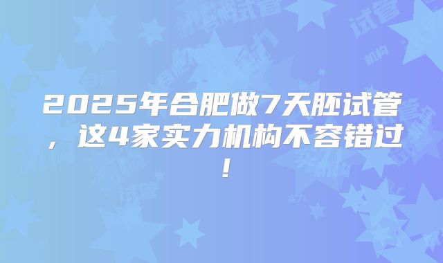 2025年合肥做7天胚试管，这4家实力机构不容错过！