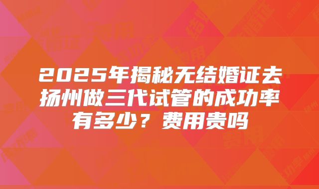 2025年揭秘无结婚证去扬州做三代试管的成功率有多少？费用贵吗