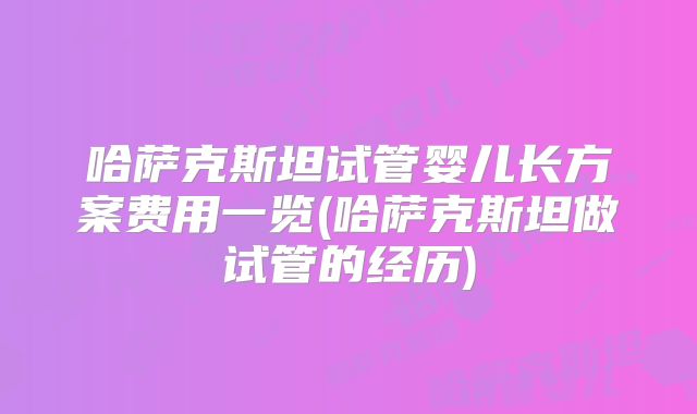 哈萨克斯坦试管婴儿长方案费用一览(哈萨克斯坦做试管的经历)