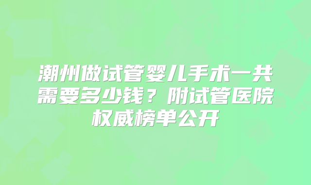 潮州做试管婴儿手术一共需要多少钱？附试管医院权威榜单公开