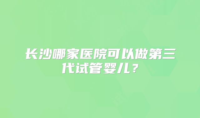 长沙哪家医院可以做第三代试管婴儿？