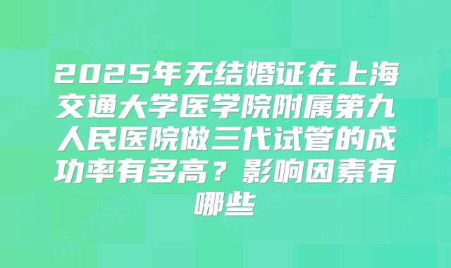 2025年无结婚证在上海交通大学医学院附属第九人民医院做三代试管的成功率有多高?影响因素有哪些