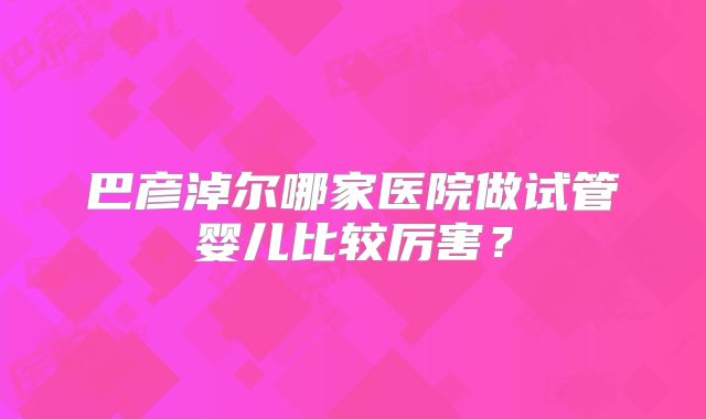 巴彦淖尔哪家医院做试管婴儿比较厉害？