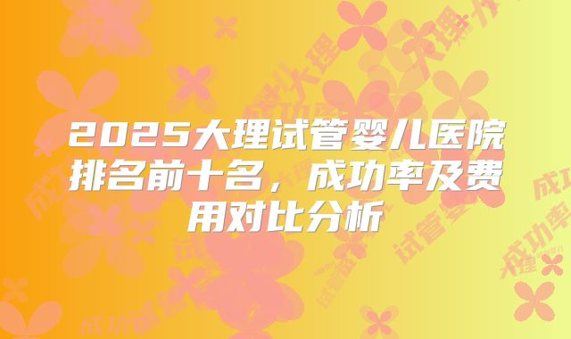 2025大理试管婴儿医院排名前十名,成功率及费用对比分析