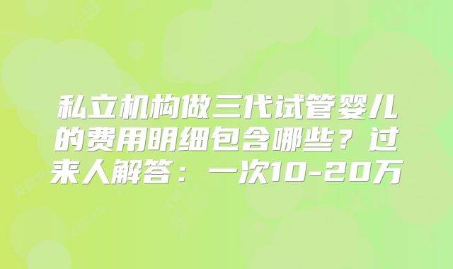 私立机构做三代试管婴儿的费用明细包含哪些?过来人解答:一次10-20万