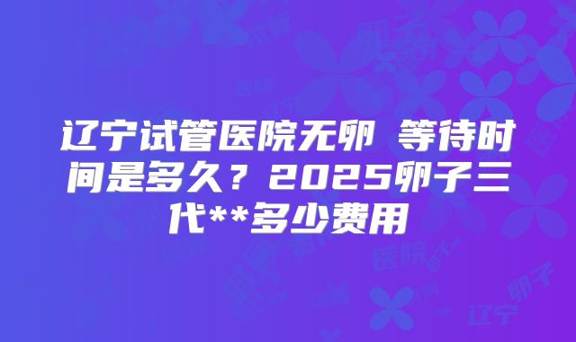 辽宁试管医院无卵�等待时间是多久？2025卵子三代**多少费用