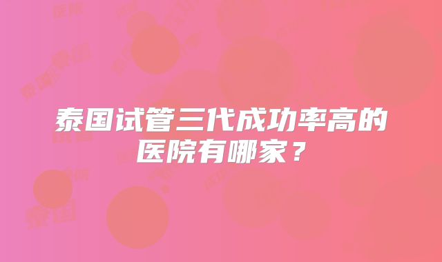 泰国试管三代成功率高的医院有哪家?