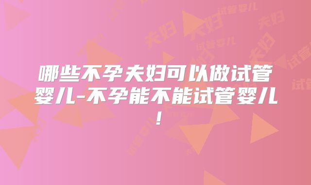 哪些不孕夫妇可以做试管婴儿-不孕能不能试管婴儿!